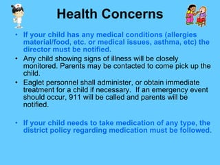 Health Concerns If your child has any medical conditions (allergies material/food, etc. or medical issues, asthma, etc) the director must be notified. Any child showing signs of illness will be closely monitored. Parents may be contacted to come pick up the child. Eaglet personnel shall administer, or obtain immediate treatment for a child if necessary.  If an emergency event should occur, 911 will be called and parents will be notified. If your child needs to take medication of any type, the district policy regarding medication must be followed.   