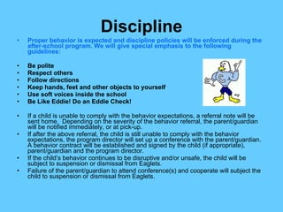 Discipline Proper behavior is expected and discipline policies will be enforced during the after-school program. We will give special emphasis to the following guidelines: Be polite Respect others Follow directions Keep hands, feet and other objects to yourself Use soft voices inside the school Be Like Eddie! Do an Eddie Check! If a child is unable to comply with the behavior expectations, a referral note will be sent home.  Depending on the severity of the behavior referral, the parent/guardian will be notified immediately, or at pick-up. If after the above referral, the child is still unable to comply with the behavior expectations, the program director will set up a conference with the parent/guardian.  A behavior contract will be established and signed by the child (if appropriate), parent/guardian and the program director. If the child’s behavior continues to be disruptive and/or unsafe, the child will be subject to suspension or dismissal from Eaglets. Failure of the parent/guardian to attend conference(s) and cooperate will subject the child to suspension or dismissal from Eaglets. 