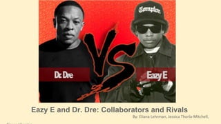 Eazy E and Dr. Dre: Collaborators and Rivals 
By: Eliana Lehrman, Jessica Thorla-Mitchell, 
Simon Vierstra 
 