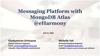 Messaging Platform with
MongoDB Atlas
@eHarmony
Elankumaran Srinivasan
(Senior Software Engineer)
Email: esrinivasan@eharmony.com
LinkedIn: http://linkedin.com/in/esrini
Michelle Yeh
(Principal Database Engineer)
Email: myeh@eharmony.com
LinkedIn: linkedin.com/in/michelle-yeh-3222ba23
Feb 15, 2018
 