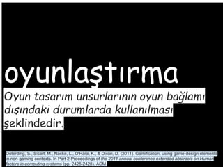 oyunlaştırma
Oyun tasarım unsurlarının oyun bağlamı
dışındaki durumlarda kullanılması
şeklindedir.
Deterding, S., Sicart, M., Nacke, L., O'Hara, K., & Dixon, D. (2011). Gamification. using game-design elements
in non-gaming contexts. In Part 2-Proceedings of the 2011 annual conference extended abstracts on Human
factors in computing systems (pp. 2425-2428). ACM.
 