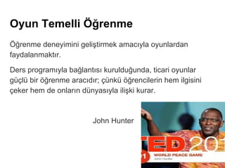 Oyun Temelli Öğrenme
Öğrenme deneyimini geliştirmek amacıyla oyunlardan
faydalanmaktır.
Ders programıyla bağlantısı kurulduğunda, ticari oyunlar
güçlü bir öğrenme aracıdır; çünkü öğrencilerin hem ilgisini
çeker hem de onların dünyasıyla ilişki kurar.
John Hunter
 