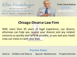 Call Elliot 
630Ca-6ll6 E5ll-io7t676 
630-665-7676 
Free Consultation 
Chicago Divorce Law Firm 
With more than 45 years of legal experience, our divorce 
attorneys can help you resolve your divorce and any related 
concerns as quickly and fairly as possible, so you and your loved 
ones can move on with your lives. 
Practice Areas: 
Divorce Children and Divorce Spousal Maintenance Property Division 
 