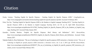 Citation
Fiorito, Lorenzo. “Teaching English for Specific Purposes - Teaching English for Specific Purposes (ESP).” UsingEnglish.com,
https://www.usingenglish.com/teachers/articles/teaching-english-for-specific-purposes-esp.html. Accessed 16 February 2023.
Fitria, Tira Nur. “Teaching English for Specific Purposes (ESP) to the Students in English Language Teaching (ELT).” Teaching English for
Specific Purposes (ESP) to the Students in English Language Teaching (ELT), vol. 05, no. 01, April 2020. ResearchGate,
https://www.researchgate.net/publication/341147962_Teaching_English_for_Specific_Purposes_ESP_to_the_Students_in_English_Lang
uage_Teaching_ELT. Accessed Friday January 2023.
González, Carolina Ramírez. “English for Specific Purposes: Brief History and Definitions.” 2015. ResearchGate,
https://www.researchgate.net/publication/296625632_English_for_Specific_Purposes_Brief_History_and_Definitions. Accessed Friday
January 2023.
Nadezda Stojkovic, Reza Dashtestani. “The use of technology in English for specific purposes (ESP) instruction: a literature review.” The use of
technology in English for specific purposes (ESP) instruction: a literature review, vol. 3, no. 3, 2015, pp. 435-456. ResearchGate,
https://www.researchgate.net/publication/282905477_The_use_of_technology_in_English_for_specific_purposes_ESP_instruction_a_lit
erature_review. Accessed Friday February 2023.
 