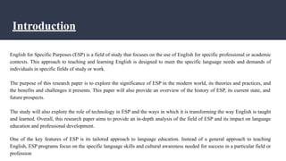 Introduction
English for Specific Purposes (ESP) is a field of study that focuses on the use of English for specific professional or academic
contexts. This approach to teaching and learning English is designed to meet the specific language needs and demands of
individuals in specific fields of study or work.
The purpose of this research paper is to explore the significance of ESP in the modern world, its theories and practices, and
the benefits and challenges it presents. This paper will also provide an overview of the history of ESP, its current state, and
future prospects.
The study will also explore the role of technology in ESP and the ways in which it is transforming the way English is taught
and learned. Overall, this research paper aims to provide an in-depth analysis of the field of ESP and its impact on language
education and professional development.
One of the key features of ESP is its tailored approach to language education. Instead of a general approach to teaching
English, ESP programs focus on the specific language skills and cultural awareness needed for success in a particular field or
profession
 