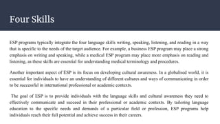 Four Skills
ESP programs typically integrate the four language skills writing, speaking, listening, and reading in a way
that is specific to the needs of the target audience. For example, a business ESP program may place a strong
emphasis on writing and speaking, while a medical ESP program may place more emphasis on reading and
listening, as these skills are essential for understanding medical terminology and procedures.
Another important aspect of ESP is its focus on developing cultural awareness. In a globalised world, it is
essential for individuals to have an understanding of different cultures and ways of communicating in order
to be successful in international professional or academic contexts.
The goal of ESP is to provide individuals with the language skills and cultural awareness they need to
effectively communicate and succeed in their professional or academic contexts. By tailoring language
education to the specific needs and demands of a particular field or profession, ESP programs help
individuals reach their full potential and achieve success in their careers.
 