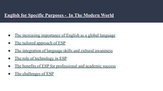 English for Specific Purposes - In The Modern World
● The increasing importance of English as a global language
● The tailored approach of ESP
● The integration of language skills and cultural awareness
● The role of technology in ESP
● The benefits of ESP for professional and academic success
● The challenges of ESP
 