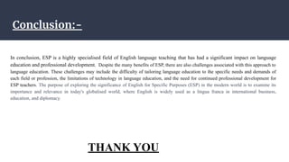 Conclusion:-
In conclusion, ESP is a highly specialised field of English language teaching that has had a significant impact on language
education and professional development. Despite the many benefits of ESP, there are also challenges associated with this approach to
language education. These challenges may include the difficulty of tailoring language education to the specific needs and demands of
each field or profession, the limitations of technology in language education, and the need for continued professional development for
ESP teachers. The purpose of exploring the significance of English for Specific Purposes (ESP) in the modern world is to examine its
importance and relevance in today's globalised world, where English is widely used as a lingua franca in international business,
education, and diplomacy.
THANK YOU
 