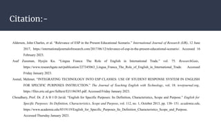 Citation:-
Alderson, John Charles, et al. “Relevance of ESP in the Present Educational Scenario.” International Journal of Research (IJR), 12 June
2017, https://internationaljournalofresearch.com/2017/06/12/relevance-of-esp-in-the-present-educational-scenario/. Accessed 16
February 2023.
Asaf Zussman, Hyejin Ku. “Lingua Franca: The Role of English in International Trade.” vol. 75. ResearchGate,
https://www.researchgate.net/publication/227345063_Lingua_Franca_The_Role_of_English_in_International_Trade. Accessed
Friday January 2023.
Asmal, Mehmet. “INTEGRATING TECHNOLOGY INTO ESP CLASSES: USE OF STUDENT RESPONSE SYSTEM IN ENGLISH
FOR SPECIFIC PURPOSES INSTRUCTION.” The Journal of Teaching English with Technology, vol. 18. tewtjournal.org,
https://files.eric.ed.gov/fulltext/EJ1186385.pdf. Accessed Friday January 2023.
Choudhary, Prof. Dr. Z A H I D Javid. “English for Specific Purposes: Its Definition, Characteristics, Scope and Purpose.” English for
Specific Purposes: Its Definition, Characteristics, Scope and Purpose, vol. 112, no. 1, October 2013, pp. 138- 151. academia.edu,
https://www.academia.edu/8519119/English_for_Specific_Purposes_Its_Definition_Characteristics_Scope_and_Purpose.
Accessed Thursday January 2023.
 