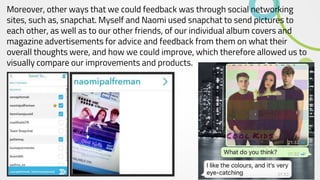 Moreover, other ways that we could feedback was through social networking
sites, such as, snapchat. Myself and Naomi used snapchat to send pictures to
each other, as well as to our other friends, of our individual album covers and
magazine advertisements for advice and feedback from them on what their
overall thoughts were, and how we could improve, which therefore allowed us to
visually compare our improvements and products.
 