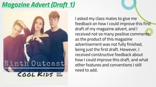 Magazine Advert (Draft 1)
I asked my class mates to give me
feedback on how I could improve this first
draft of my magazine advert, and I
received not so many positive comments,
as the product of this magazine
advertisement was not fully finished,
being just the first draft. However, I
received constructive feedback about
how I could improve this draft, and what
other features and conventions I still
need to add.
 