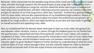 Moreover, I then researched into the possible song choices that I could use for my pop genre music
video, and after thorough research into the several types of pop songs that I could choose from, I
and my partner, shortlisted our songs list, and then asked the whole class to give us feedback on
what song choice would be best, and after collecting everyone's opinions, we created a tally chart,
and got our decision of our final song choice, which was 'Cool Kids'. Furthermore, getting feedback
from my class mates, who are also representatives of my established target audience, helped us
instantly decide our song choice, and also enabled me to learn the preferences and opinions of
people of our target audience, which was highly beneficial, as we were one step closer to getting
an overall successful and appealing music video.
Also, as I established that the decision about what type of style my music video was going to be,
was between, either narrative, mixture, or cameo, through the feedback given by my friends from
the questionnaire, I researched into those three particular styles of music videos, and created a
moodboard of ideas. I then asked people around the school about which style of music videos they
prefer out of the three, and the feedback results was a tie between mixture and cameo options.
Likewise, again my given feedback helped me further develop my understanding of what the most
prefered styles of music videos teenagers liked, and also instantly helped me make my decision
that I would incorporate both of the two styles (mixture and cameo) into my music video.
 