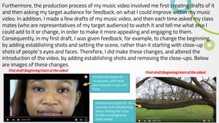 Furthermore, the production process of my music video involved me first creating drafts of it
and then asking my target audience for feedback, on what I could improve within my music
video. In addition, I made a few drafts of my music video, and then each time asked my class
mates (who are representatives of my target audience) to watch it and tell me what else I
could add to it or change, in order to make it more appealing and engaging to them.
Consequently, in my first draft, I was given feedback, for example, to change the beginning,
by adding establishing shots and setting the scene, rather than it starting with close-up
shots of people’s eyes and faces. Therefore, I did make these changes, and altered the
introduction of the video, by adding establishing shots and removing the close-ups. Below
are images of these changes.
First draft (beginning/start of the video)
Introduction lasted for
14 seconds, with close
ups of people’s eyes and
faces.
Final draft (beginning/start of the video)
Introduction lasted for 18
seconds, with establishing
shots, setting the scene
for the overall general
video ahead.
 