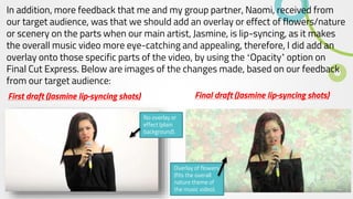 In addition, more feedback that me and my group partner, Naomi, received from
our target audience, was that we should add an overlay or effect of flowers/nature
or scenery on the parts when our main artist, Jasmine, is lip-syncing, as it makes
the overall music video more eye-catching and appealing, therefore, I did add an
overlay onto those specific parts of the video, by using the ‘Opacity’ option on
Final Cut Express. Below are images of the changes made, based on our feedback
from our target audience:
First draft (Jasmine lip-syncing shots)
No overlay or
effect (plain
background).
Final draft (Jasmine lip-syncing shots)
Overlay of flowers
(fits the overall
nature theme of
the music video).
 