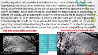 Additionally, when I showed the first draft of my/our music video to my class mates
(representatives of our target audience), their initial reaction was that I should improve
the quality of our music video, as the overall quality of the video appeared unclear and
blurry. Therefore, based on the feedback given from my target audience, I learnt how to
change the quality, and by altering the quality settings, I managed to change it, making
the music video HD (high-definition), in other words, the video was of very high quality.
Consequently, this made our music video a lot more enjoyable to watch, as the visuals
were very clear and allowed our target audience/other viewers to be able to see every
graphical shot without the interference of bad quality, since I changed the quality to HD.
First draft (quality of the music video) Final draft (quality of the music video)
Poor
quality,
with
black
border
and not
available
to view in
HD.
HD
quality,
with no
black
borders
(covering
the full
screen).
 