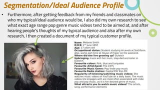 Segmentation/Ideal Audience Profile
• Furthermore, after getting feedback from my friends and classmates on
who my typical/ideal audience would be, I also did my own research to see
what exact age range pop genre music videos tend to be aimed at, and after
hearing people's thoughts of my typical audience and also after my own
research, I then created a document of my typical customer profile.
 
