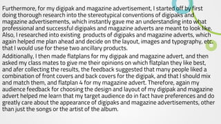 Furthermore, for my digipak and magazine advertisement, I started off by first
doing thorough research into the stereotypical conventions of digipaks and
magazine advertisements, which instantly gave me an understanding into what
professional and successful digipaks and magazine adverts are meant to look like.
Also, I researched into existing products of digipaks and magazine adverts, which
again helped me plan ahead and decide on the layout, images and typography, etc.
that I would use for these two ancillary products.
Additionally, I then made flatplans for my digipak and magazine advert, and then
asked my class mates to give me their opinions on which flatplan they like best,
and afer collecting the results, the feedback suggested that many people liked a
combination of front covers and back covers for the digipak, and that I should mix
and match them, and flatplan 4 for my magazine advert. Therefore, again my
audience feedback for choosing the design and layout of my digipak and magazine
advert helped me learn that my target audience do in fact have preferences and do
greatly care about the appearance of digipaks and magazine advertisements, other
than just the songs or the artist of the album.
 