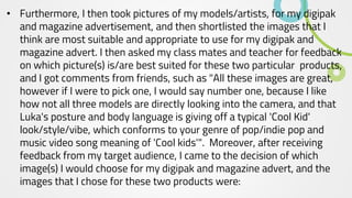 • Furthermore, I then took pictures of my models/artists, for my digipak
and magazine advertisement, and then shortlisted the images that I
think are most suitable and appropriate to use for my digipak and
magazine advert. I then asked my class mates and teacher for feedback
on which picture(s) is/are best suited for these two particular products,
and I got comments from friends, such as "All these images are great,
however if I were to pick one, I would say number one, because I like
how not all three models are directly looking into the camera, and that
Luka's posture and body language is giving off a typical 'Cool Kid'
look/style/vibe, which conforms to your genre of pop/indie pop and
music video song meaning of 'Cool kids'". Moreover, after receiving
feedback from my target audience, I came to the decision of which
image(s) I would choose for my digipak and magazine advert, and the
images that I chose for these two products were:
 