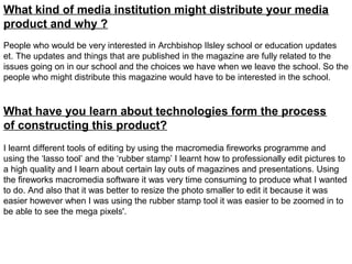What kind of media institution might distribute your media
product and why ?
People who would be very interested in Archbishop Ilsley school or education updates
et. The updates and things that are published in the magazine are fully related to the
issues going on in our school and the choices we have when we leave the school. So the
people who might distribute this magazine would have to be interested in the school.


What have you learn about technologies form the process
of constructing this product?
I learnt different tools of editing by using the macromedia fireworks programme and
using the ‘lasso tool’ and the ‘rubber stamp’ I learnt how to professionally edit pictures to
a high quality and I learn about certain lay outs of magazines and presentations. Using
the fireworks macromedia software it was very time consuming to produce what I wanted
to do. And also that it was better to resize the photo smaller to edit it because it was
easier however when I was using the rubber stamp tool it was easier to be zoomed in to
be able to see the mega pixels'.
 