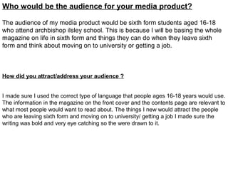 Who would be the audience for your media product?

The audience of my media product would be sixth form students aged 16-18
who attend archbishop ilsley school. This is because I will be basing the whole
magazine on life in sixth form and things they can do when they leave sixth
form and think about moving on to university or getting a job.



How did you attract/address your audience ?


I made sure I used the correct type of language that people ages 16-18 years would use.
The information in the magazine on the front cover and the contents page are relevant to
what most people would want to read about. The things I new would attract the people
who are leaving sixth form and moving on to university/ getting a job I made sure the
writing was bold and very eye catching so the were drawn to it.
 