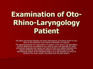 Examination of Oto-Rhino-Laryngology Patient Ear-Nose and throat diseases will show disturbance of function which is very clear to the physician even before examination of patient. The general schedule for examination of patient is the same in all specialties, but the differences and additions are used by each sub specialty to reach provisional diagnosis and always we have to fined any relation between the patient symptoms and diseases related to the organs that forms the physiological system of the diseased organ, as in ear diseases we have to examine the nose, throat, oral cavity and nervous system. 