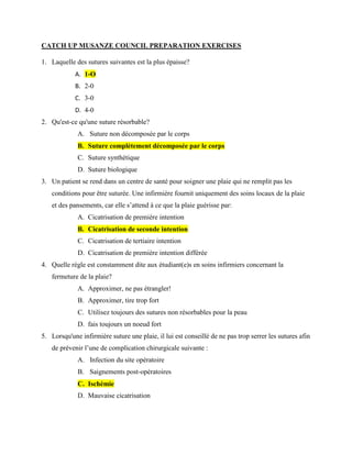 CATCH UP MUSANZE COUNCIL PREPARATION EXERCISES
1. Laquelle des sutures suivantes est la plus épaisse?
A. 1-O
B. 2-0
C. 3-0
D. 4-0
2. Qu'est-ce qu'une suture résorbable?
A. Suture non décomposée par le corps
B. Suture complètement décomposée par le corps
C. Suture synthétique
D. Suture biologique
3. Un patient se rend dans un centre de santé pour soigner une plaie qui ne remplit pas les
conditions pour être suturée. Une infirmière fournit uniquement des soins locaux de la plaie
et des pansements, car elle s’attend à ce que la plaie guérisse par:
A. Cicatrisation de première intention
B. Cicatrisation de seconde intention
C. Cicatrisation de tertiaire intention
D. Cicatrisation de première intention différée
4. Quelle règle est constamment dite aux étudiant(e)s en soins infirmiers concernant la
fermeture de la plaie?
A. Approximer, ne pas étrangler!
B. Approximer, tire trop fort
C. Utilisez toujours des sutures non résorbables pour la peau
D. fais toujours un noeud fort
5. Lorsqu'une infirmière suture une plaie, il lui est conseillé de ne pas trop serrer les sutures afin
de prévenir l’une de complication chirurgicale suivante :
A. Infection du site opératoire
B. Saignements post-opératoires
C. Ischémie
D. Mauvaise cicatrisation
 