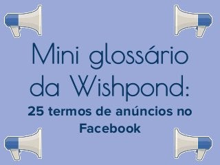 Mini glossário
da Wishpond:
25 termos de anúncios no
Facebook

 