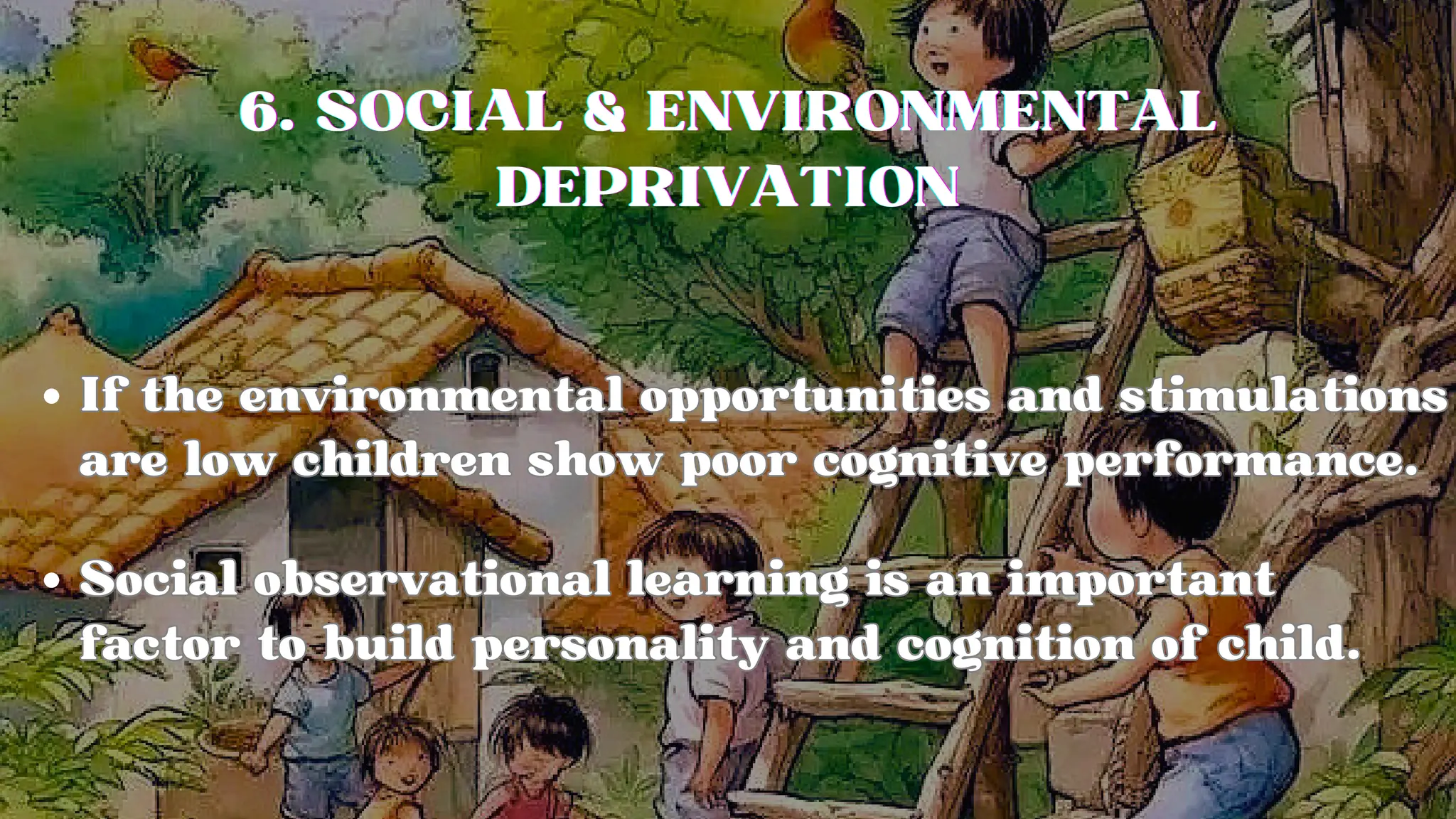 6. SOCIAL & ENVIRONMENTAL
6. SOCIAL & ENVIRONMENTAL
6. SOCIAL & ENVIRONMENTAL
DEPRIVATION
DEPRIVATION
DEPRIVATION
If the environmental opportunities and stimulations
are low children show poor cognitive performance.
If the environmental opportunities and stimulations
are low children show poor cognitive performance.
Social observational learning is an important
factor to build personality and cognition of child.
Social observational learning is an important
factor to build personality and cognition of child.
 
