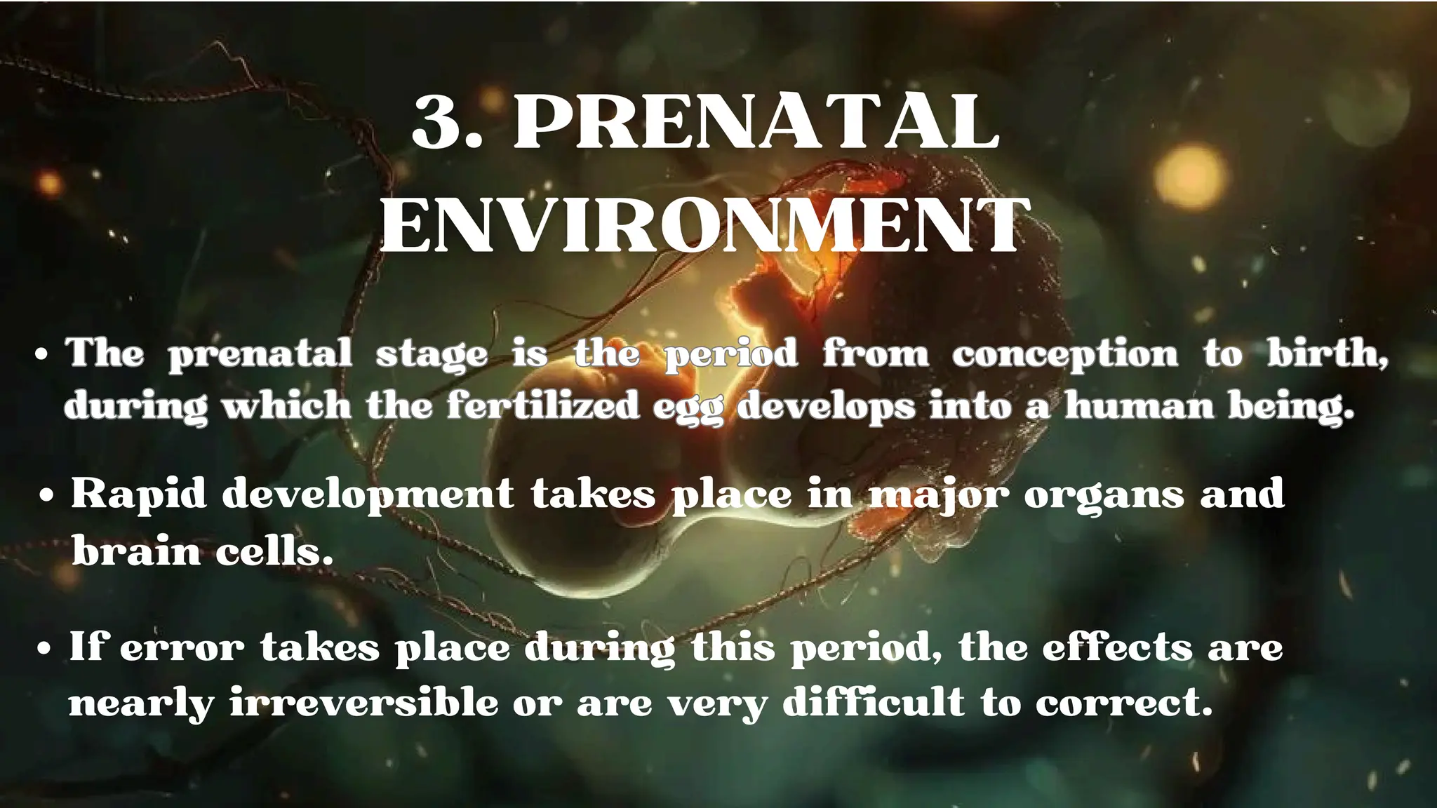 The prenatal stage is the period from conception to birth,
during which the fertilized egg develops into a human being.
The prenatal stage is the period from conception to birth,
during which the fertilized egg develops into a human being.
Rapid development takes place in major organs and
brain cells.
If error takes place during this period, the effects are
nearly irreversible or are very difficult to correct.
 
