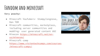 Fandom and minecraft
Very poachy:
● Minecraft YouTubers- Stampylongnose,
Dan TDM
● Minecraft communities, marketplace,
including server communities and
modding- user generated content UGC
● Minecon https://minecraft.net/en-
us/minecon/
● Minecraft camp
https://www.visiontechcamps.com/courses
/minecraft-camps/
 