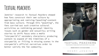 Textual poachers
Jenkins' research in Textual Poachers showed
how fans construct their own culture by
appropriating and remixing—"poaching"—content
from mass culture. Through this "poaching", the
fans carried out such creative cultural
activities as rethinking personal identity
issues such as gender and sexuality; writing
stories to shift focus onto a media
"storyworld's" secondary characters; producing
content to expand of the timelines of a
storyworld; or filling in missing scenes in the
storyworld's official narratives order to
better satisfy the fan community.
 