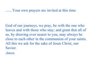 .......Your own prayers are invited at this time


God of our journeys, we pray, be with the one who
leaves and with those who stay; and grant that all of
us, by drawing ever nearer to you, may always be
close to each other in the communion of your saints.
All this we ask for the sake of Jesus Christ, our
Savior.
Amen.
 