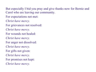 But especially I bid you pray and give thanks now for Bernie and
Carol who are leaving our community.
For expectations not met:
Christ have mercy.
For grievances not resolved:
Christ have mercy.
For wounds not healed:
Christ have mercy.
For anger not dissolved:
Christ have mercy.
For gifts not given:
Christ have mercy.
For promises not kept:
Christ have mercy.
 