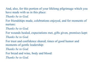 And, also, for this portion of your lifelong pilgrimage which you
have made with us in this place:
Thanks be to God.
For friendships made, celebrations enjoyed, and for moments of
nurture:
Thanks be to God.
For wounds healed, expectations met, gifts given, promises kept:
Thanks be to God.
For trust and confidence shared; times of good humor and
moments of gentle leadership:
Thanks be to God.
For bread and wine, body and blood:
Thanks be to God.
 