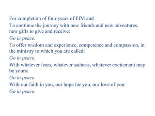 For completion of four years of EfM and
To continue the journey with new friends and new adventures,
new gifts to give and receive:
Go in peace.
To offer wisdom and experience, competence and compassion, in
the ministry to which you are called:
Go in peace.
With whatever fears, whatever sadness, whatever excitement may
be yours:
Go in peace.
With our faith in you, our hope for you, our love of you:
Go in peace.
 