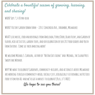 WHEN?Sept.9,4:00pm-dusk
WHERE?VictoryGardenUrbanFarm- 220E.ConcordiaAve.,Harambee,Milwaukee
WHAT?livemusic,foodandbeveragesfromAmilinda,PurpleDoor,BlackHusky,andGardenof
Flavor,kidsactivities,gardentours,andourcelebrationofour2017FoodLeadersandYouth
FarmInterns. Comeseetheiramazingwork!
WewelcomeMichaelS.Carolan, authorof"NoOneEatsAlone"and Michael,theIslandPress
SweepstakeWinner.
WHY?Wewanttocelebrate!Gardeners,community-builders,andactionistsacrossMilwaukee
areworkingtobuildacommunity-based,sociallyjust,ecologicallysustainable,nutritious
foodsystemforALL—andwe’vegotaharvesttocelebrate!(Plus,it’sFREE!)
Celebrate a bountiful season of growing, learning,
and sharing!
We hope to see you there!
 