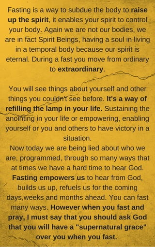 Fasting is a way to subdue the body to raise
up the spirit, it enables your spirit to control
your body. Again we are not our bodies, we
are in fact Spirit Beings, having a soul in living
in a temporal body because our spirit is
eternal. During a fast you move from ordinary
to extraordinary.
You will see things about yourself and other
things you couldn't see before. It's a way of
refilling the lamp in your life. Sustaining the
anointing in your life or empowering, enabling
yourself or you and others to have victory in a
situation.
Now today we are being lied about who we
are, programmed, through so many ways that
at times we have a hard time to hear God.
Fasting empowers us to hear from God,
builds us up, refuels us for the coming
days,weeks and months ahead. You can fast
many ways. However when you fast and
pray, I must say that you should ask God
that you will have a "supernatural grace"
over you when you fast.
 
