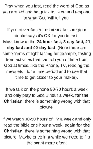Pray when you fast, read the word of God as
you are led and be quick to listen and respond
to what God will tell you.
If you never fasted before make sure your
doctor says it's OK for you to fast.
Most know of the 24 hour fast, 3 day fast, 21
day fast and 40 day fast. (Note there are
some forms of light fasting for example, fasting
from activities that can rob you of time from
God at times, like the Phone, TV, reading the
news etc., for a time period and to use that
time to get closer to your maker).
If we talk on the phone 50-70 hours a week
and only pray to God 1 hour a week, for the
Christian, there is something wrong with that
picture.
If we watch 30-50 hours of TV a week and only
read the bible one hour a week, again for the
Christian, there is something wrong with that
picture. Maybe once in a while we need to flip
the script more often.
 