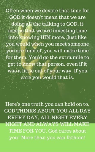 Often when we devote that time for
GOD it doesn't mean that we are
doing all the talking to GOD, it
means that we are investing time
into knowing HIM more. Just like
you would when you meet someone
you are fond of, you will make time
for them. You'd go the extra mile to
get to know that person, even if it
was a little out of your way. If you
care you would that is.
Here's one truth you can hold on to,
GOD THINKS ABOUT YOU ALL DAY
EVERY DAY, ALL NIGHT EVERY
NIGHT AND ALWAYS WILL MAKE
TIME FOR YOU. God cares about
you! More than you can fathom!
 