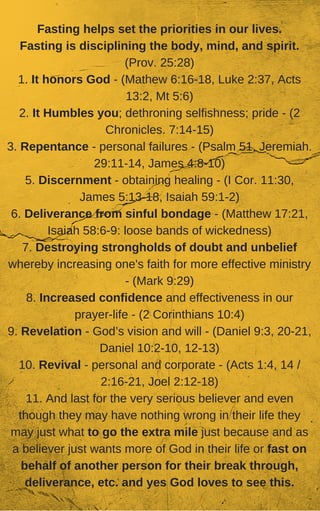 Fasting helps set the priorities in our lives.
Fasting is disciplining the body, mind, and spirit.
(Prov. 25:28)
1. It honors God - (Mathew 6:16-18, Luke 2:37, Acts
13:2, Mt 5:6)
2. It Humbles you; dethroning selfishness; pride - (2
Chronicles. 7:14-15)
3. Repentance - personal failures - (Psalm 51, Jeremiah.
29:11-14, James 4:8-10)
5. Discernment - obtaining healing - (I Cor. 11:30,
James 5:13-18, Isaiah 59:1-2)
6. Deliverance from sinful bondage - (Matthew 17:21,
Isaiah 58:6-9: loose bands of wickedness)
7. Destroying strongholds of doubt and unbelief
whereby increasing one's faith for more effective ministry
- (Mark 9:29)
8. Increased confidence and effectiveness in our
prayer-life - (2 Corinthians 10:4)
9. Revelation - God’s vision and will - (Daniel 9:3, 20-21,
Daniel 10:2-10, 12-13)
10. Revival - personal and corporate - (Acts 1:4, 14 /
2:16-21, Joel 2:12-18)
11. And last for the very serious believer and even
though they may have nothing wrong in their life they
may just what to go the extra mile just because and as
a believer just wants more of God in their life or fast on
behalf of another person for their break through,
deliverance, etc. and yes God loves to see this.
 