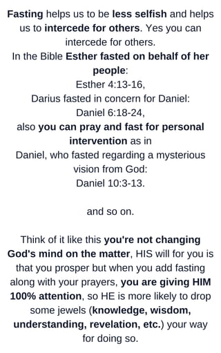 Fasting helps us to be less selfish and helps
us to intercede for others. Yes you can
intercede for others.
In the Bible Esther fasted on behalf of her
people:
Esther 4:13-16,
Darius fasted in concern for Daniel:
Daniel 6:18-24,
also you can pray and fast for personal
intervention as in
Daniel, who fasted regarding a mysterious
vision from God:
Daniel 10:3-13.
and so on.
Think of it like this you're not changing
God's mind on the matter, HIS will for you is
that you prosper but when you add fasting
along with your prayers, you are giving HIM
100% attention, so HE is more likely to drop
some jewels (knowledge, wisdom,
understanding, revelation, etc.) your way
for doing so.
 