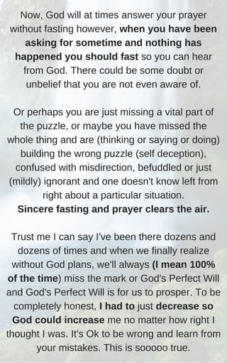 Now, God will at times answer your prayer
without fasting however, when you have been
asking for sometime and nothing has
happened you should fast so you can hear
from God. There could be some doubt or
unbelief that you are not even aware of.
Or perhaps you are just missing a vital part of
the puzzle, or maybe you have missed the
whole thing and are (thinking or saying or doing)
building the wrong puzzle (self deception),
confused with misdirection, befuddled or just
(mildly) ignorant and one doesn't know left from
right about a particular situation.
Sincere fasting and prayer clears the air.
Trust me I can say I've been there dozens and
dozens of times and when we finally realize
without God plans, we'll always (I mean 100%
of the time) miss the mark or God's Perfect Will
and God's Perfect Will is for us to prosper. To be
completely honest, I had to just decrease so
God could increase me no matter how right I
thought I was. It's Ok to be wrong and learn from
your mistakes. This is sooooo true.
 