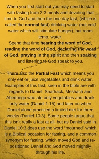 When you first start out you may need to start
with fasting from 2-3 meals and devoting that
time to God and then the one day fast, (which is
called the normal fast) drinking water (not cold
water which will stimulate hunger), but room
temp. water.
Spend that time hearing the word of God,
reading the word of God, declaring the word
of God, praying in the spirit and then soaking
and listening to God speak to you.
There also the Partial Fast which means you
only eat or juice vegetables and drink water.
Examples of this fast, seen in the bible are with
regards to Daniel, Shadrack, Meshach and
Abednego who ate only vegetables and drank
only water (Daniel 1:15) and later on when
Daniel alone practiced a limited diet for three
weeks (Daniel 10:3). Some people argue that
this isn’t really a fast at all, but as Daniel said in
Daniel 10:3 does use the word “mourned” which
is a Biblical occasion for fasting, and a common
synonym for fasting, which moved God and re-
positioned Daniel and God moved mightily
through his life.
 