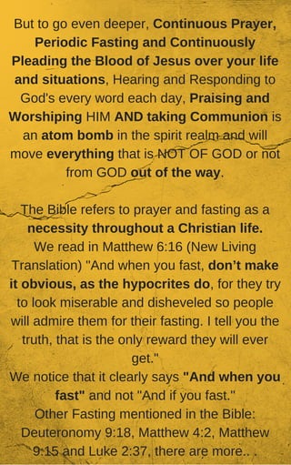 But to go even deeper, Continuous Prayer,
Periodic Fasting and Continuously
Pleading the Blood of Jesus over your life
and situations, Hearing and Responding to
God's every word each day, Praising and
Worshiping HIM AND taking Communion is
an atom bomb in the spirit realm and will
move everything that is NOT OF GOD or not
from GOD out of the way.
The Bible refers to prayer and fasting as a
necessity throughout a Christian life.
We read in Matthew 6:16 (New Living
Translation) "And when you fast, don’t make
it obvious, as the hypocrites do, for they try
to look miserable and disheveled so people
will admire them for their fasting. I tell you the
truth, that is the only reward they will ever
get."
We notice that it clearly says "And when you
fast" and not "And if you fast."
Other Fasting mentioned in the Bible:
Deuteronomy 9:18, Matthew 4:2, Matthew
9:15 and Luke 2:37, there are more.. .
 