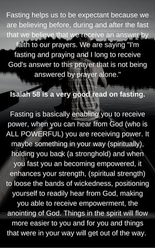 Fasting helps us to be expectant because we
are believing before, during and after the fast
that we believe that we receive an answer by
faith to our prayers. We are saying "I'm
fasting and praying and I long to receive
God's answer to this prayer that is not being
answered by prayer alone."
Isaiah 58 is a very good read on fasting.
Fasting is basically enabling you to receive
power, when you can hear from God (who is
ALL POWERFUL) you are receiving power. It
maybe something in your way (spiritually),
holding you back (a stronghold) and when
you fast you an becoming empowered, it
enhances your strength, (spiritual strength)
to loose the bands of wickedness, positioning
yourself to readily hear from God, making
you able to receive empowerment, the
anointing of God. Things in the spirit will flow
more easier to you and for you and things
that were in your way will get out of the way.
 