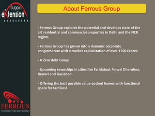 - Ferrous Group explores the potential and develops state of the
art residential and commercial properties in Delhi and the NCR
region.
- Ferrous Group has grown into a dynamic corporate
conglomerate with a market capitalization of over 1500 Crores
- A Zero debt Group
- Upcoming townships in cities like Faridabad, Palwal Dharuhea,
Rewari and Gaziabad.
- Offering the best possible value-packed homes with functional
space for families!
About Ferrous Group
 
