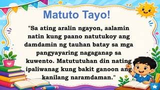 Matuto Tayo!
"Sa ating aralin ngayon, aalamin
natin kung paano natutukoy ang
damdamin ng tauhan batay sa mga
pangyayaring nagaganap sa
kuwento. Matututuhan din nating
ipaliwanag kung bakit ganoon ang
kanilang naramdaman."
 