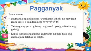 Pagganyak
Pamamaraan:
• Maghanda ng umiikot na "Damdamin Wheel" na may iba't
ibang emoji o damdamin ( ).
😊 😢 😡 😨 😲 😍
• Tatawag ang guro ng isang mag-aaral upang paikutin ang
gulong.
• Kapag tumigil ang gulong, gagayahin ng mga bata ang
damdaming lalabas sa roleta.
• .
 