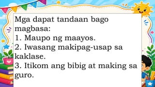 Mga dapat tandaan bago
magbasa:
1. Maupo ng maayos.
2. Iwasang makipag-usap sa
kaklase.
3. Itikom ang bibig at making sa
guro.
 