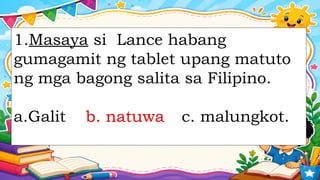 1.Masaya si Lance habang
gumagamit ng tablet upang matuto
ng mga bagong salita sa Filipino.
a.Galit b. natuwa c. malungkot.
b. natuwa
 